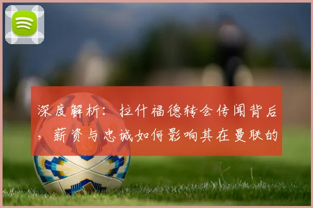 深度解析:拉什福德转会传闻背后,薪资与忠诚如何影响其在曼联的未来