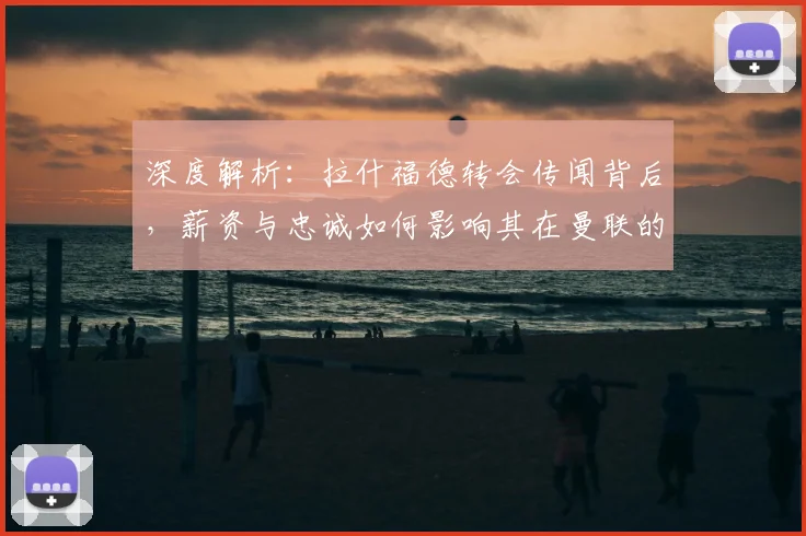 深度解析：拉什福德转会传闻背后，薪资与忠诚如何影响其在曼联的未来
