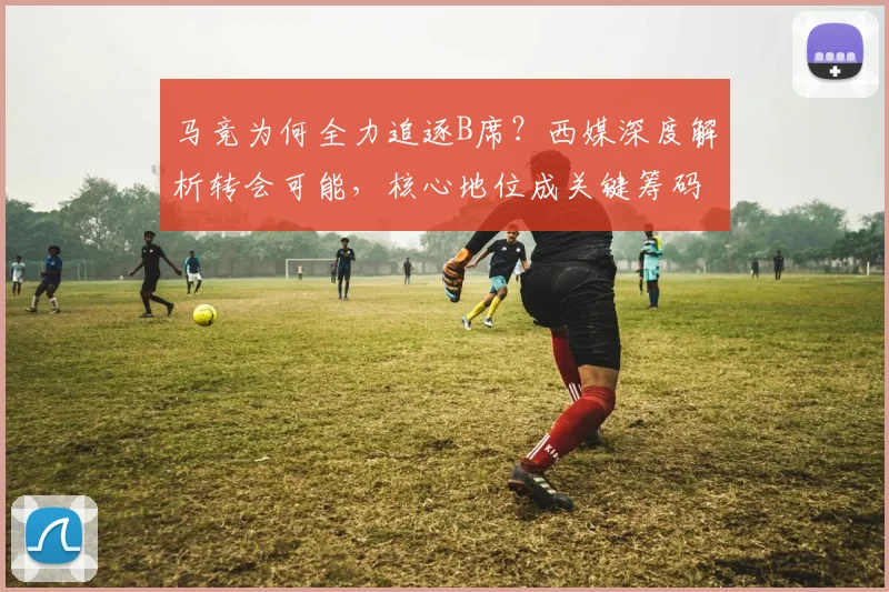 马竞为何全力追逐B席？西媒深度解析转会可能，核心地位成关键筹码